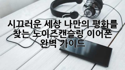 시끄러운 세상, 나만의 평화를 찾는 노이즈캔슬링 이어폰 완벽 가이드